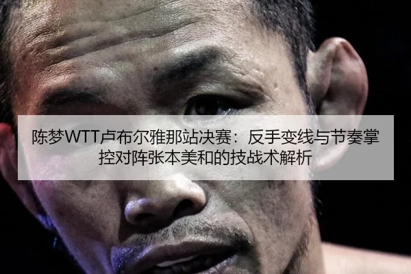 陈梦WTT卢布尔雅那站决赛：反手变线与节奏掌控对阵张本美和的技战术解析